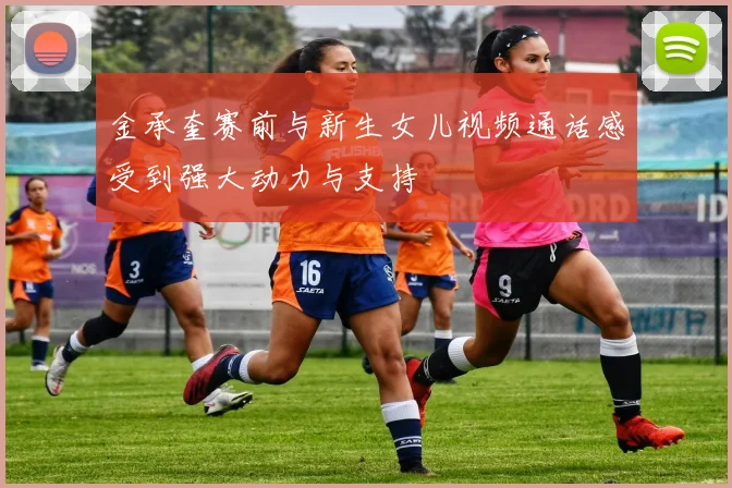金承奎赛前与新生女儿视频通话感受到强大动力与支持