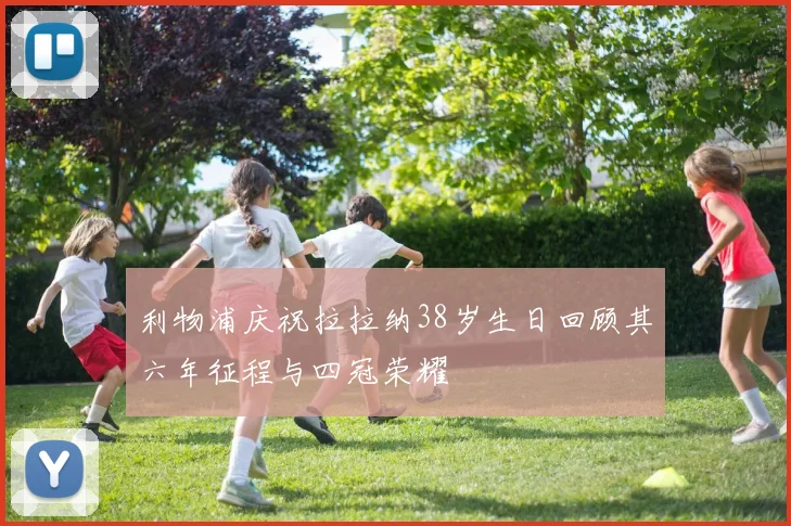 利物浦庆祝拉拉纳38岁生日回顾其六年征程与四冠荣耀