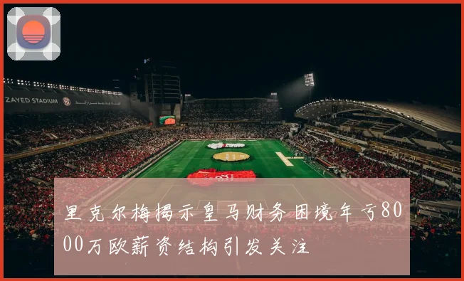 里克尔梅揭示皇马财务困境年亏8000万欧薪资结构引发关注