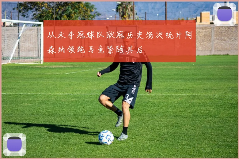 从未夺冠球队欧冠历史场次统计阿森纳领跑马竞紧随其后
