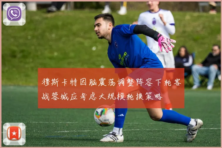 穆斯卡特因脑震荡调整阵容下轮客战蓉城应考虑大规模轮换策略