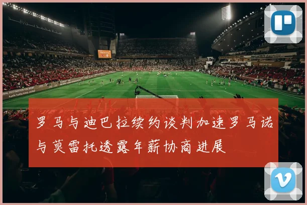 罗马与迪巴拉续约谈判加速罗马诺与莫雷托透露年薪协商进展