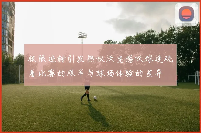 极限逆转引发热议沃克感叹球迷观看比赛的艰辛与球场体验的差异
