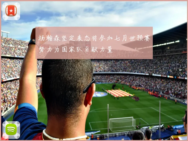 杨瀚森坚定表态将参加七月世预赛努力为国家队贡献力量