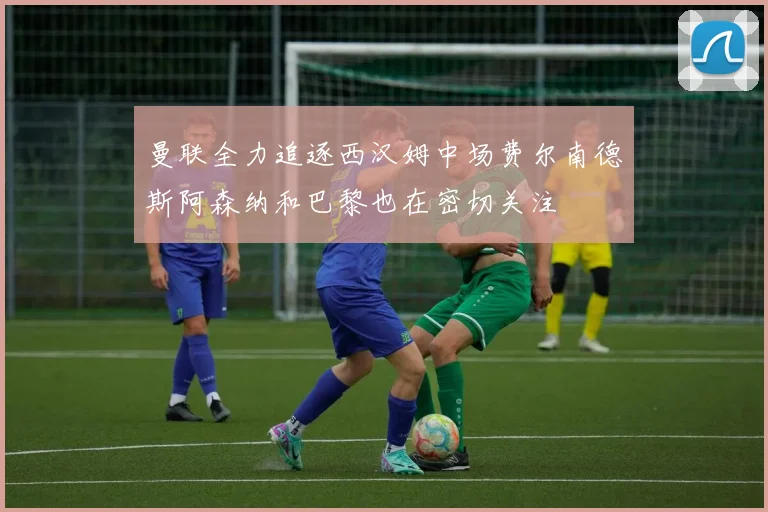曼联全力追逐西汉姆中场费尔南德斯阿森纳和巴黎也在密切关注