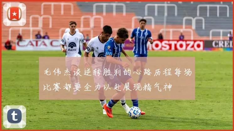 毛伟杰谈逆转胜利的心路历程每场比赛都要全力以赴展现精气神