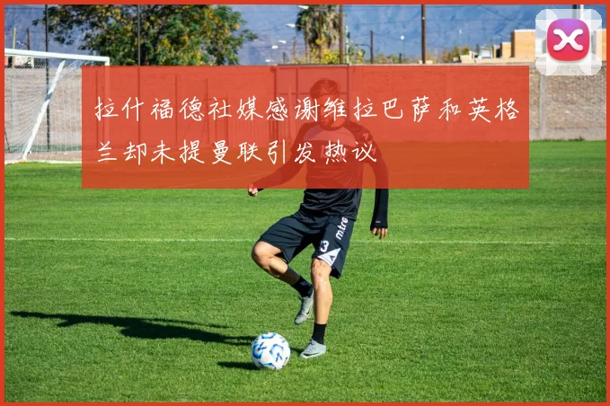 拉什福德社媒感谢维拉巴萨和英格兰却未提曼联引发热议