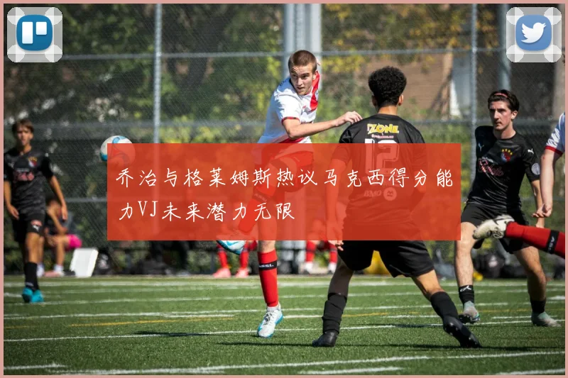 乔治与格莱姆斯热议马克西得分能力VJ未来潜力无限