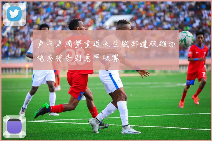 卢卡库渴望重返米兰城却遭双雄拒绝或将告别意甲联赛