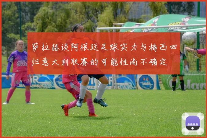 萨拉赫谈阿根廷足球实力与梅西回归意大利联赛的可能性尚不确定