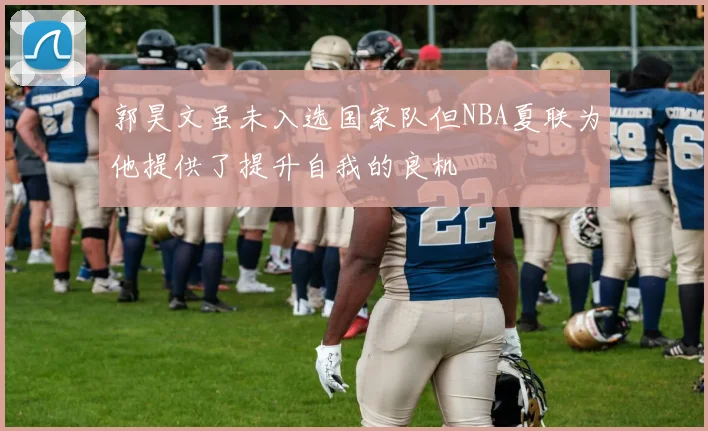 郭昊文虽未入选国家队但NBA夏联为他提供了提升自我的良机