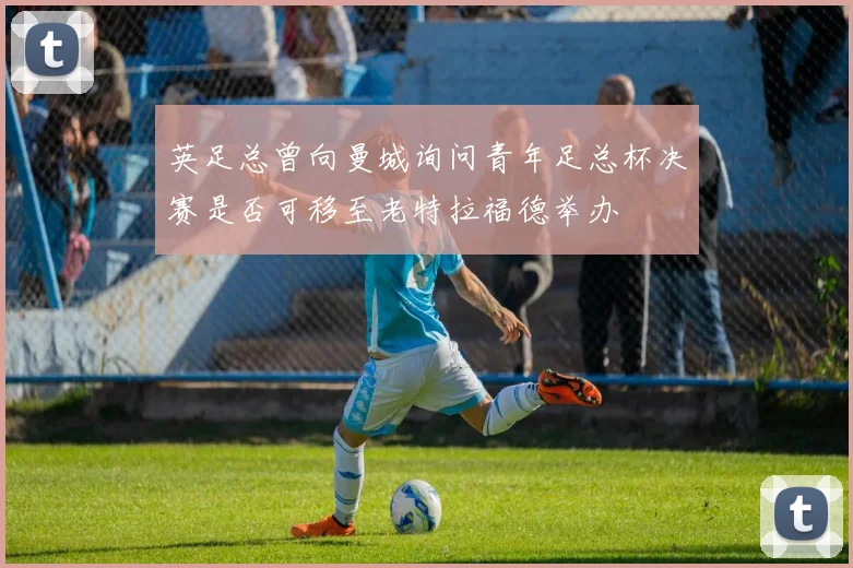 英足总曾向曼城询问青年足总杯决赛是否可移至老特拉福德举办