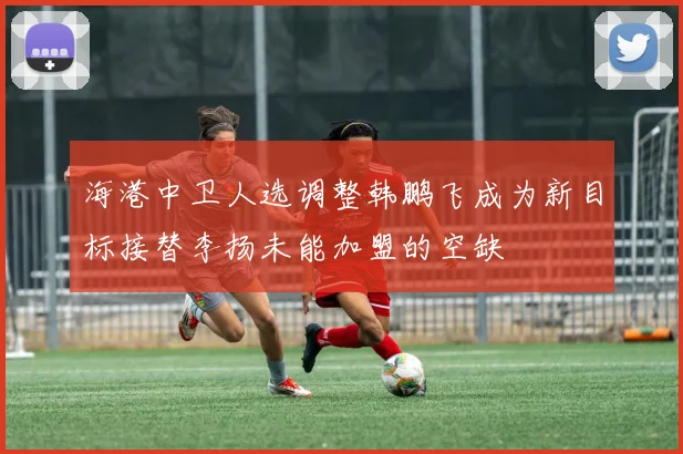 海港中卫人选调整韩鹏飞成为新目标接替李扬未能加盟的空缺