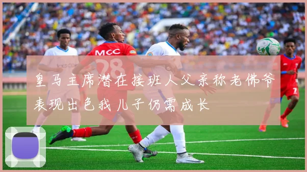 皇马主席潜在接班人父亲称老佛爷表现出色我儿子仍需成长