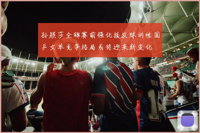 孙颖莎全锦赛前强化接发球训练国乒女单竞争格局或将迎来新变化