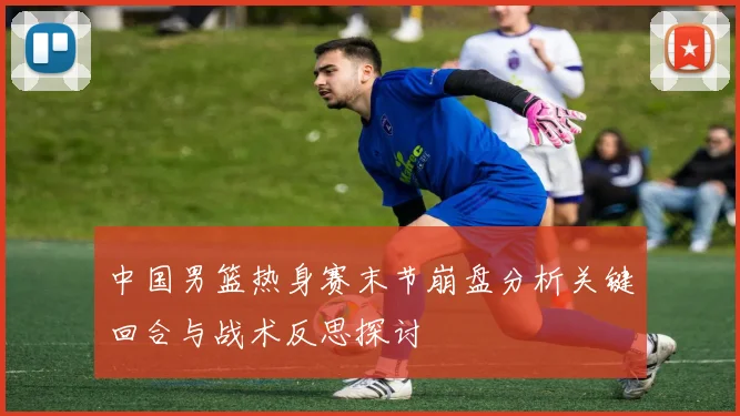 中国男篮热身赛末节崩盘分析关键回合与战术反思探讨